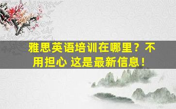 雅思英语培训在哪里？不用担心 这是最新信息！